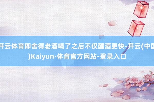 开云体育即舍得老酒喝了之后不仅醒酒更快-开云(中国)Kaiyun·体育官方网站-登录入口