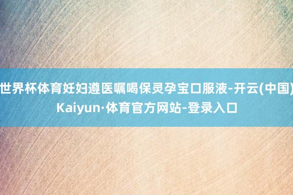 世界杯体育妊妇遵医嘱喝保灵孕宝口服液-开云(中国)Kaiyun·体育官方网站-登录入口