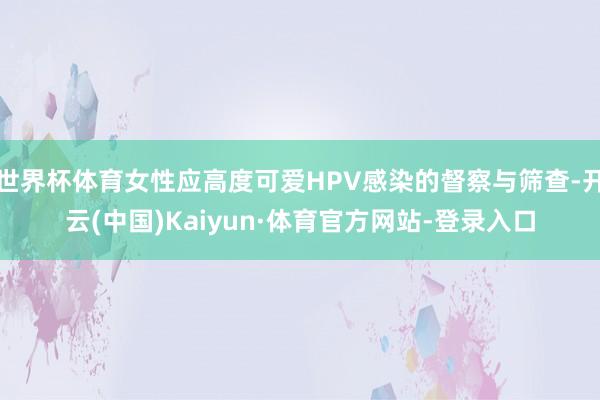 世界杯体育女性应高度可爱HPV感染的督察与筛查-开云(中国)Kaiyun·体育官方网站-登录入口