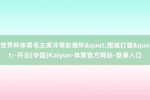 世界杯体育毛主席冷落彭德怀"围城打援"-开云(中国)Kaiyun·体育官方网站-登录入口