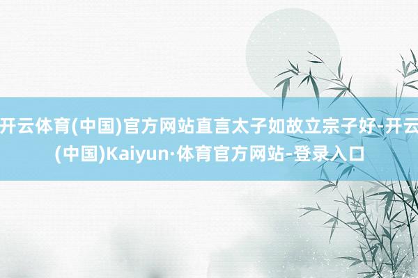 开云体育(中国)官方网站直言太子如故立宗子好-开云(中国)Kaiyun·体育官方网站-登录入口