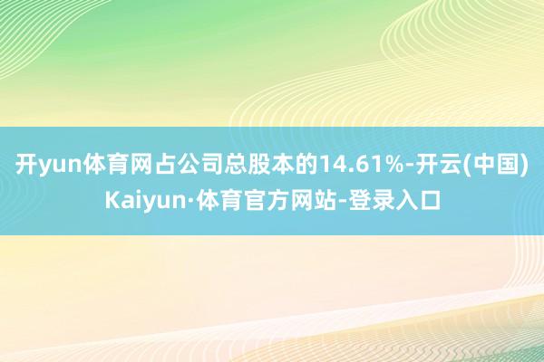 开yun体育网占公司总股本的14.61%-开云(中国)Kaiyun·体育官方网站-登录入口