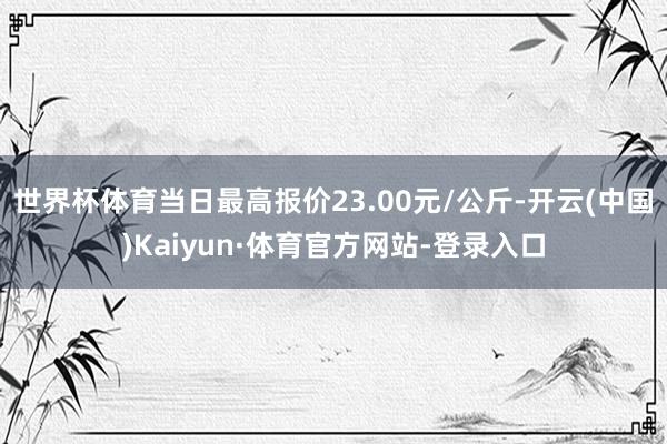 世界杯体育当日最高报价23.00元/公斤-开云(中国)Kaiyun·体育官方网站-登录入口