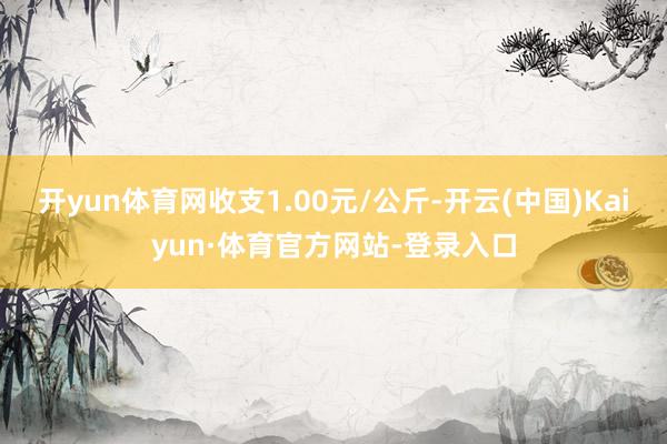 开yun体育网收支1.00元/公斤-开云(中国)Kaiyun·体育官方网站-登录入口