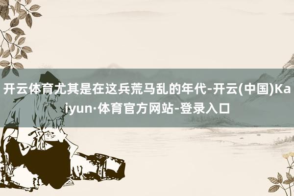 开云体育尤其是在这兵荒马乱的年代-开云(中国)Kaiyun·体育官方网站-登录入口