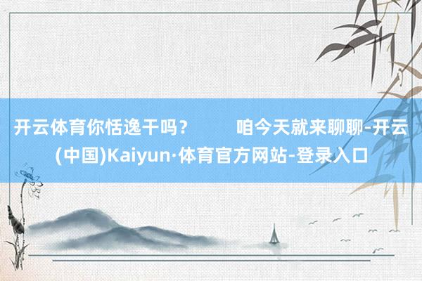 开云体育你恬逸干吗？        咱今天就来聊聊-开云(中国)Kaiyun·体育官方网站-登录入口