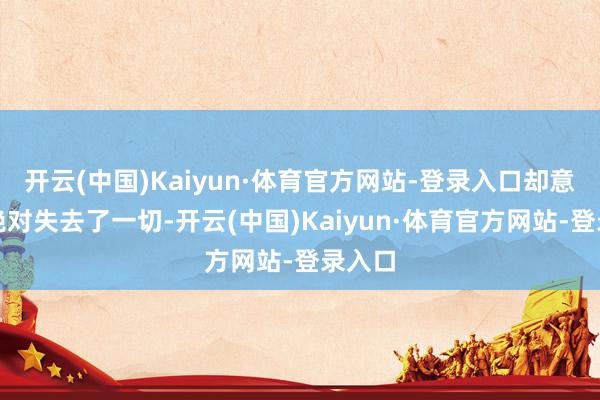 开云(中国)Kaiyun·体育官方网站-登录入口却意味着绝对失去了一切-开云(中国)Kaiyun·体育官方网站-登录入口