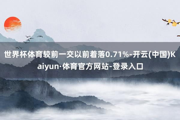 世界杯体育较前一交以前着落0.71%-开云(中国)Kaiyun·体育官方网站-登录入口