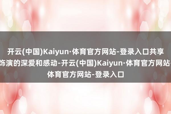 开云(中国)Kaiyun·体育官方网站-登录入口共享着对这场饰演的深爱和感动-开云(中国)Kaiyun·体育官方网站-登录入口