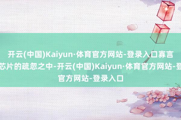 开云(中国)Kaiyun·体育官方网站-登录入口寡言地参加芯片的疏忽之中-开云(中国)Kaiyun·体育官方网站-登录入口