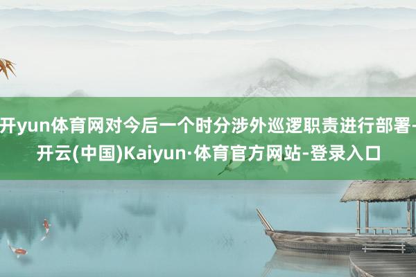 开yun体育网对今后一个时分涉外巡逻职责进行部署-开云(中国)Kaiyun·体育官方网站-登录入口