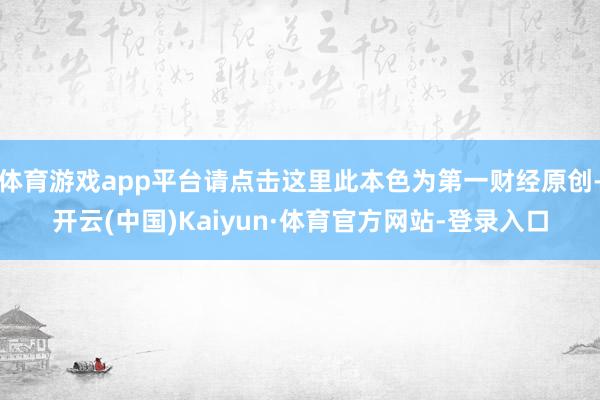 体育游戏app平台请点击这里此本色为第一财经原创-开云(中国)Kaiyun·体育官方网站-登录入口