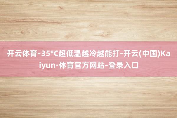 开云体育-35°C超低温越冷越能打-开云(中国)Kaiyun·体育官方网站-登录入口
