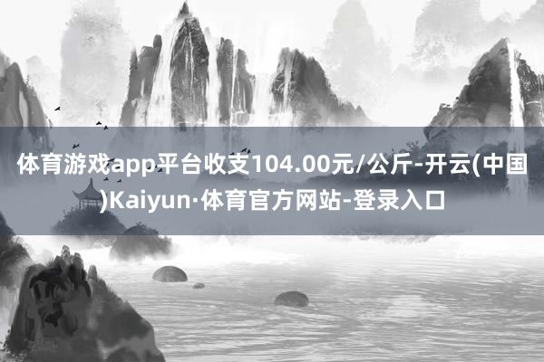 体育游戏app平台收支104.00元/公斤-开云(中国)Kaiyun·体育官方网站-登录入口
