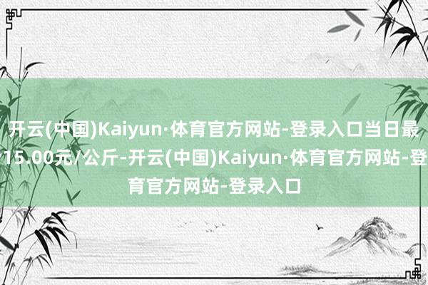 开云(中国)Kaiyun·体育官方网站-登录入口当日最高报价15.00元/公斤-开云(中国)Kaiyun·体育官方网站-登录入口