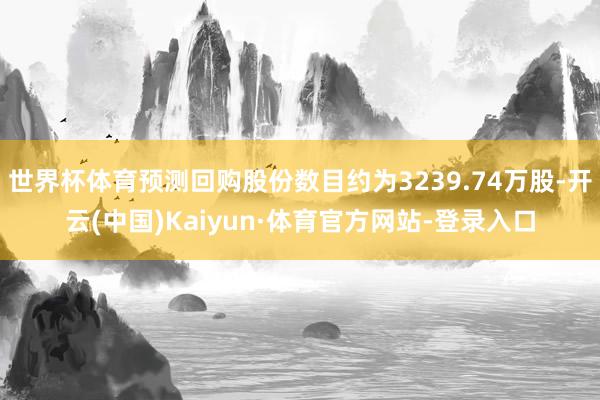世界杯体育预测回购股份数目约为3239.74万股-开云(中国)Kaiyun·体育官方网站-登录入口
