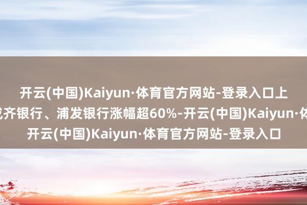 开云(中国)Kaiyun·体育官方网站-登录入口上海银行、沪农商行、成齐银行、浦发银行涨幅超60%-开云(中国)Kaiyun·体育官方网站-登录入口