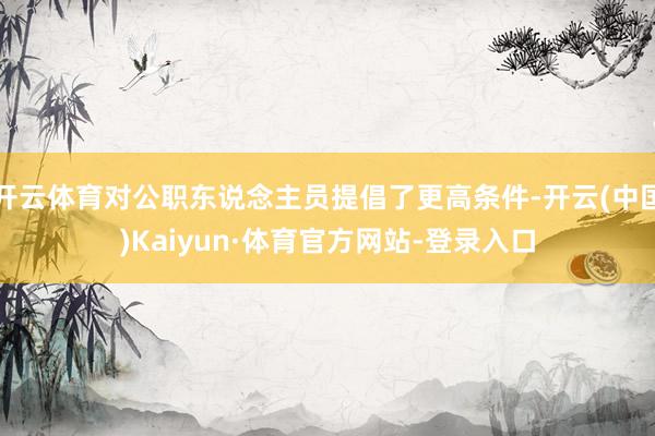 开云体育对公职东说念主员提倡了更高条件-开云(中国)Kaiyun·体育官方网站-登录入口