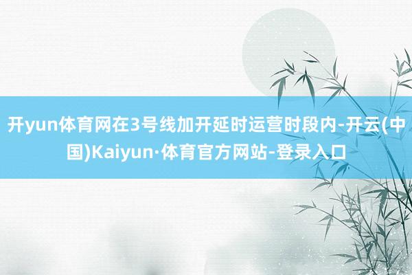 开yun体育网在3号线加开延时运营时段内-开云(中国)Kaiyun·体育官方网站-登录入口