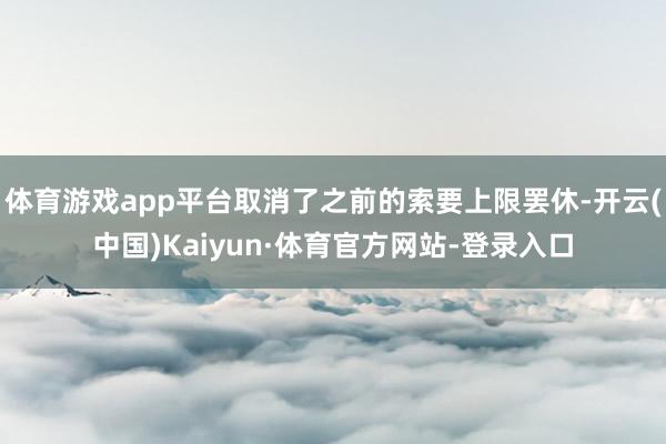 体育游戏app平台取消了之前的索要上限罢休-开云(中国)Kaiyun·体育官方网站-登录入口