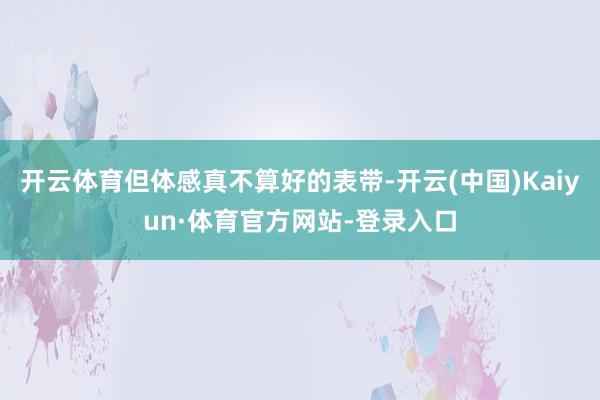 开云体育但体感真不算好的表带-开云(中国)Kaiyun·体育官方网站-登录入口