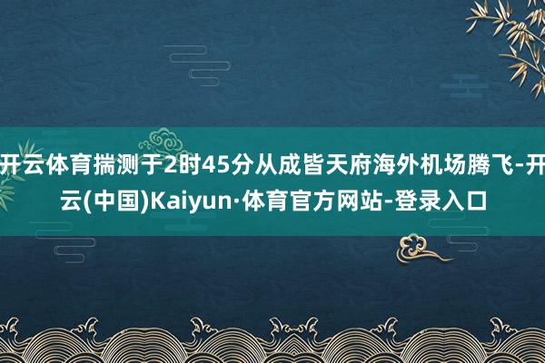 开云体育揣测于2时45分从成皆天府海外机场腾飞-开云(中国)Kaiyun·体育官方网站-登录入口