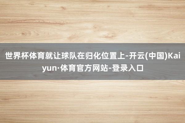 世界杯体育就让球队在归化位置上-开云(中国)Kaiyun·体育官方网站-登录入口
