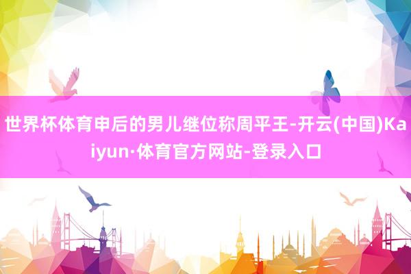 世界杯体育申后的男儿继位称周平王-开云(中国)Kaiyun·体育官方网站-登录入口
