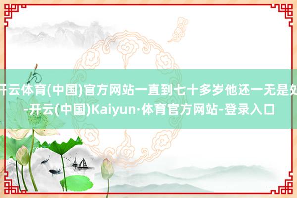 开云体育(中国)官方网站一直到七十多岁他还一无是处-开云(中国)Kaiyun·体育官方网站-登录入口