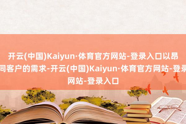 开云(中国)Kaiyun·体育官方网站-登录入口以昂然不同客户的需求-开云(中国)Kaiyun·体育官方网站-登录入口