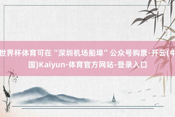 世界杯体育可在“深圳机场船埠”公众号购票-开云(中国)Kaiyun·体育官方网站-登录入口