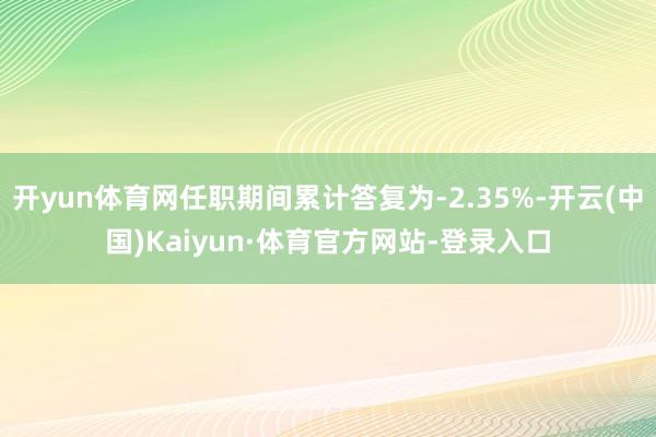 开yun体育网任职期间累计答复为-2.35%-开云(中国)Kaiyun·体育官方网站-登录入口