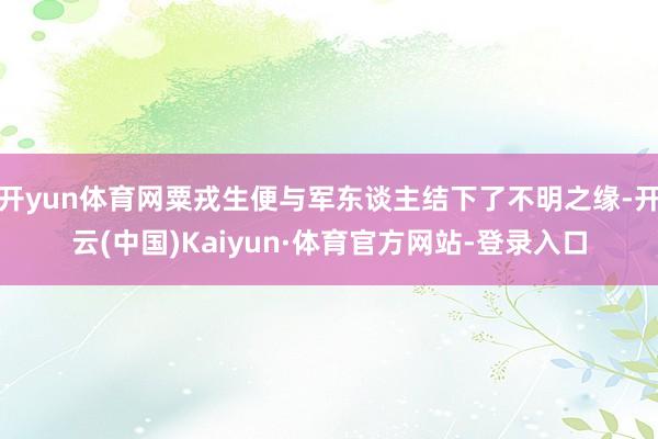 开yun体育网粟戎生便与军东谈主结下了不明之缘-开云(中国)Kaiyun·体育官方网站-登录入口