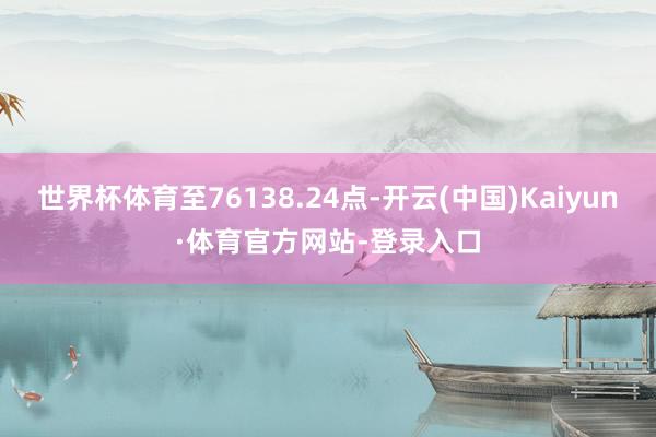 世界杯体育至76138.24点-开云(中国)Kaiyun·体育官方网站-登录入口