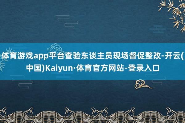 体育游戏app平台查验东谈主员现场督促整改-开云(中国)Kaiyun·体育官方网站-登录入口