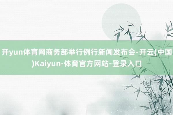 开yun体育网商务部举行例行新闻发布会-开云(中国)Kaiyun·体育官方网站-登录入口