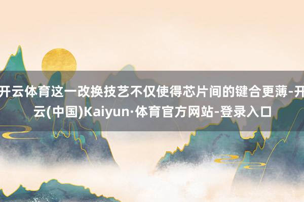 开云体育这一改换技艺不仅使得芯片间的键合更薄-开云(中国)Kaiyun·体育官方网站-登录入口