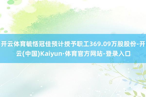 开云体育毓恬冠佳预计授予职工369.09万股股份-开云(中国)Kaiyun·体育官方网站-登录入口