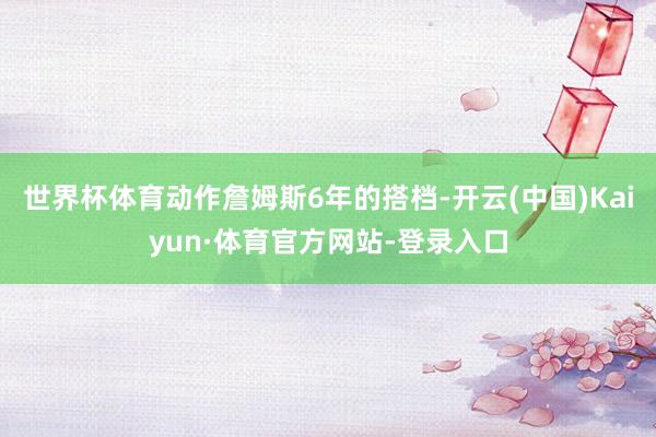世界杯体育动作詹姆斯6年的搭档-开云(中国)Kaiyun·体育官方网站-登录入口