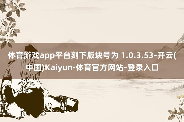 体育游戏app平台刻下版块号为 1.0.3.53-开云(中国)Kaiyun·体育官方网站-登录入口