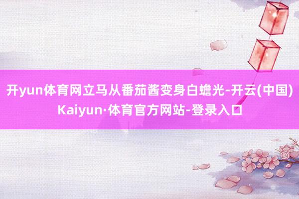 开yun体育网立马从番茄酱变身白蟾光-开云(中国)Kaiyun·体育官方网站-登录入口