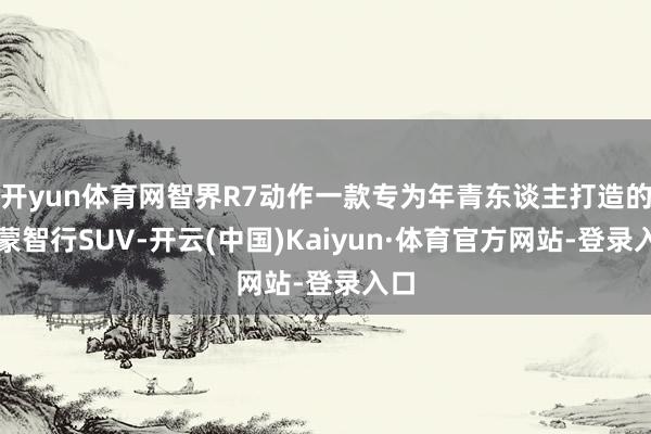 开yun体育网智界R7动作一款专为年青东谈主打造的鸿蒙智行SUV-开云(中国)Kaiyun·体育官方网站-登录入口