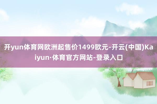 开yun体育网欧洲起售价1499欧元-开云(中国)Kaiyun·体育官方网站-登录入口