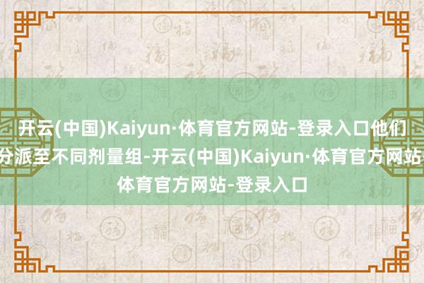 开云(中国)Kaiyun·体育官方网站-登录入口他们将被立地分派至不同剂量组-开云(中国)Kaiyun·体育官方网站-登录入口