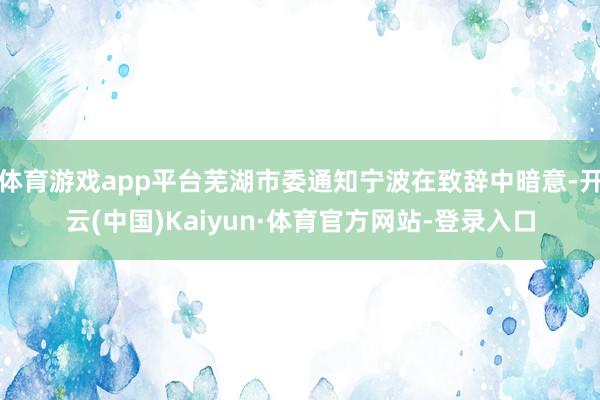 体育游戏app平台芜湖市委通知宁波在致辞中暗意-开云(中国)Kaiyun·体育官方网站-登录入口