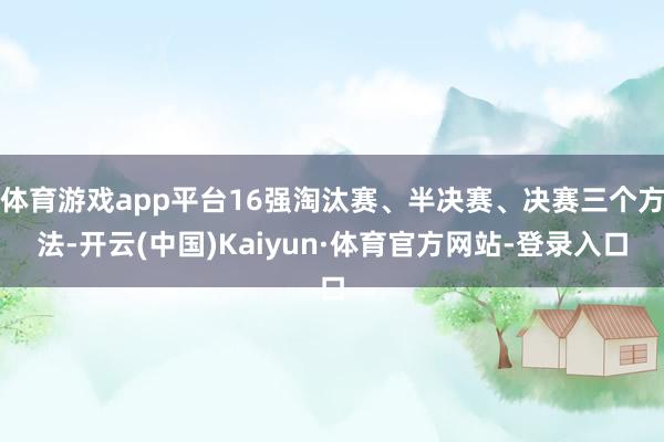 体育游戏app平台16强淘汰赛、半决赛、决赛三个方法-开云(中国)Kaiyun·体育官方网站-登录入口