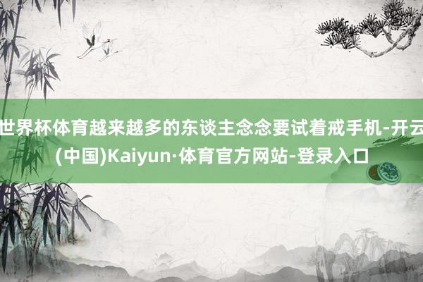 世界杯体育越来越多的东谈主念念要试着戒手机-开云(中国)Kaiyun·体育官方网站-登录入口