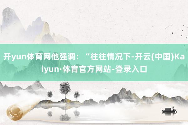 开yun体育网他强调：“往往情况下-开云(中国)Kaiyun·体育官方网站-登录入口