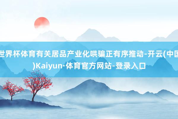 世界杯体育有关居品产业化哄骗正有序推动-开云(中国)Kaiyun·体育官方网站-登录入口