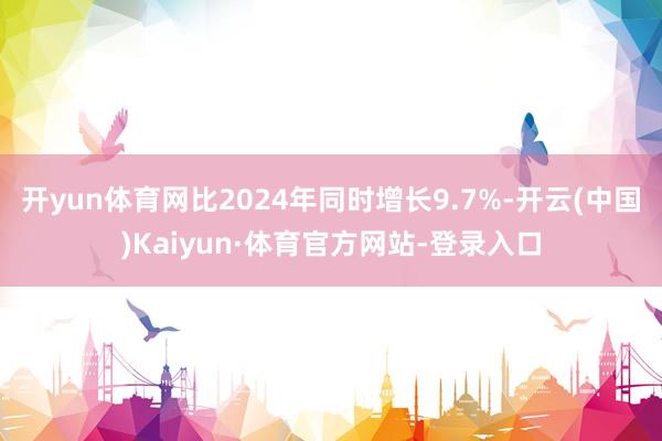 开yun体育网比2024年同时增长9.7%-开云(中国)Kaiyun·体育官方网站-登录入口
